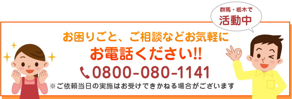 群馬・栃木で活動中! お困りごと、ご相談などお気軽にお電話ください!!　0800-080-1141 ご依頼当日の実施はお受け出来かねる場合がございます。